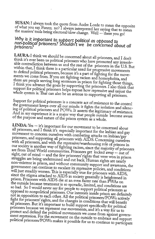 SUSAN: Labways took the quore from Audre Lorde to mean the opposite cfwhat you say. Funn, no* | sbware it s saying that to mean the masiers’ tools being electoral/slow change. Well - thege you go!  Why is it important o s. ort political as opposed to nn_ny-ﬁohtigal ‘prisoners? Shouldn’t we. be concerned about il prisoners?  LAURA:1 think we should be concerned about all prisoners, and T dort think ’ ever been us political prisoners who have promoted any iresolv- 2ble contradiction between us and the rest ofthe prisonees in the U8, Bt ‘within that, I think there is a particular need for mizss)v: movements  0 defend poliical prisners, because ¥ par oF b B e e pcats e come o Iy are ightin raciom and hormephabi, ind here are peopl serving long sentences in prison for fighting those things, Tthink you advance the gos by- gupporingthe prisonces ko hink hae supportfor politcal prisoners hlps expose how epressive and unjust the e system i That can also be an avenue to supporting all prisoners,  Support for political prisones is  concrete act of resistance to the control e fovernment eegh over s oo s fights the isolation and silene- g of politcal prisoners and POWs. I asserts the legitimacy of redtuns. And in my experience it is  major way that people cutside hesam co of the purpose and nature of the prison systenn ae 2 whole,  LINDA: Yes -- it’s important for our movement 1o be concerned about  all prisoners, and I think it especially important for the lesbian and gay movement t concer ourselves with combating attacks or esban) g ‘prisoners, and supporting all prisoners swith ATDS. Concerning ourssives ‘ith all prisones, and with the repressive/warchousing role of risons in Qur sociery s anothe way of Sighting racim, since the majorty of prsopers are from Third World communities. Prisoners get locked. away — out of sight, out of mind —- and the few prisonersrights that were won in prison struggles are being undermincd and cut back: Human rights are neidly non-existent in prison, and without community suppor and awareness, the government can continue to escalate i repressive polices,and condiions il juststeadily worsen. This is pecilly mue for prisonerswith AIDS, since the stigma attached to ATDS in sociery generally  heightencd oy prison. Prisoners with AIDS die at an even s the outside because treatment is so sporadic, limited, and conditiony are 50 bad. So T would never say for people fo. support political  fight for prisoners rights,and fo changes n condlitions that willbanehy prisonces.But its important t buld suppors speciits . political prisoners because we represent our movements, and its a ey o us o protect and defend the policical movements we come from gainet govern- ment repression. For the movement on the outside to embrace and sopoort polin:l? prisoners/POWs makes it possible for us to continue to. participate 